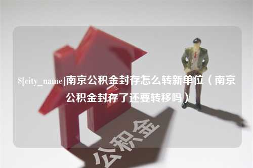 孝昌南京公积金封存怎么转新单位（南京公积金封存了还要转移吗）